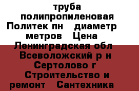 труба полипропиленовая Политек пн20 диаметр 20-300 метров › Цена ­ 20 - Ленинградская обл., Всеволожский р-н, Сертолово г. Строительство и ремонт » Сантехника   